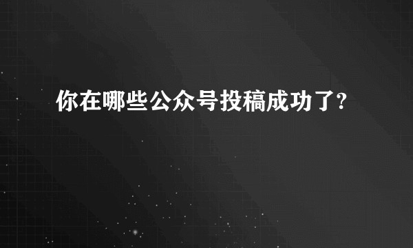 你在哪些公众号投稿成功了?