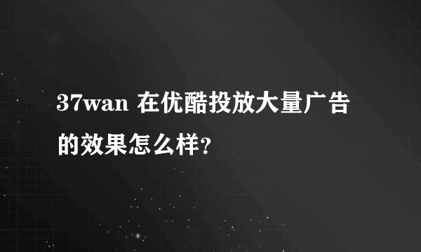 37wan 在优酷投放大量广告的效果怎么样？