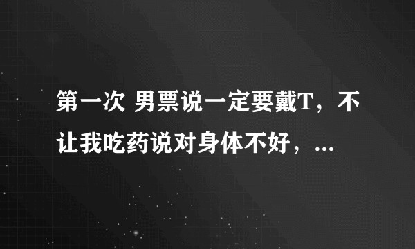 第一次 男票说一定要戴T，不让我吃药说对身体不好，但是我觉得是第一次 很特别并不想戴，怎么办？