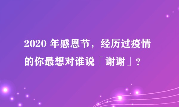 2020 年感恩节，经历过疫情的你最想对谁说「谢谢」？