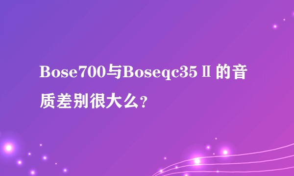 Bose700与Boseqc35Ⅱ的音质差别很大么?