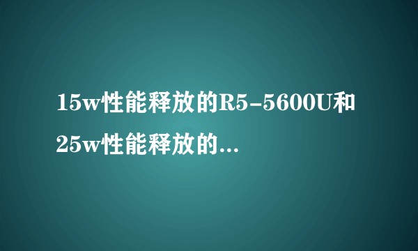 15w性能释放的R5-5600U和25w性能释放的R5-5500U哪个性能更高？