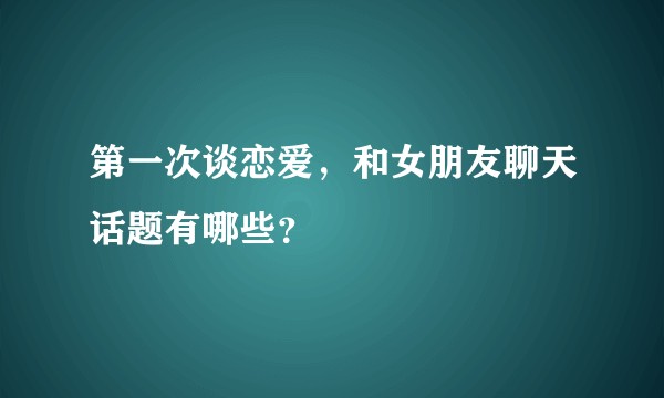 第一次谈恋爱，和女朋友聊天话题有哪些？