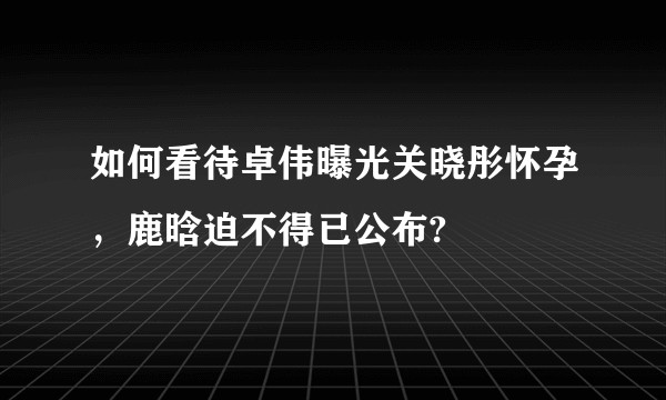 如何看待卓伟曝光关晓彤怀孕，鹿晗迫不得已公布?
