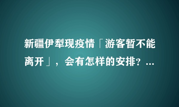 新疆伊犁现疫情「游客暂不能离开」，会有怎样的安排？目前疫情防控情况怎么样了?