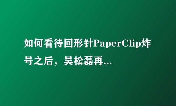 如何看待回形针PaperClip炸号之后，吴松磊再度复出，用小号更新内容?