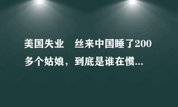 美国失业屌丝来中国睡了200多个姑娘，到底是谁在惯着这些洋垃圾？
