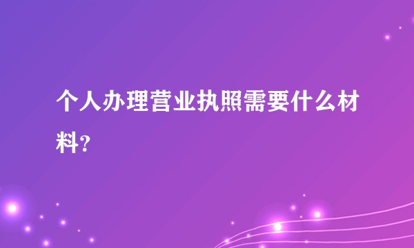个人办理营业执照需要什么材料？