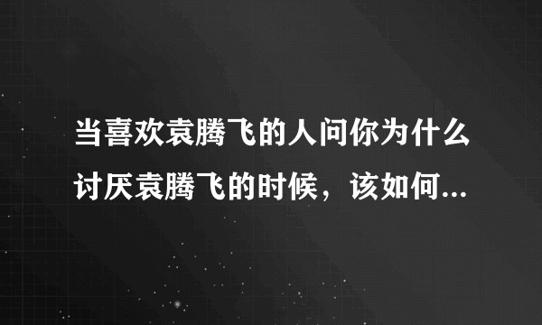 当喜欢袁腾飞的人问你为什么讨厌袁腾飞的时候，该如何回答他？