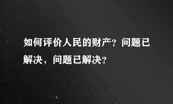 如何评价人民的财产？问题已解决，问题已解决？
