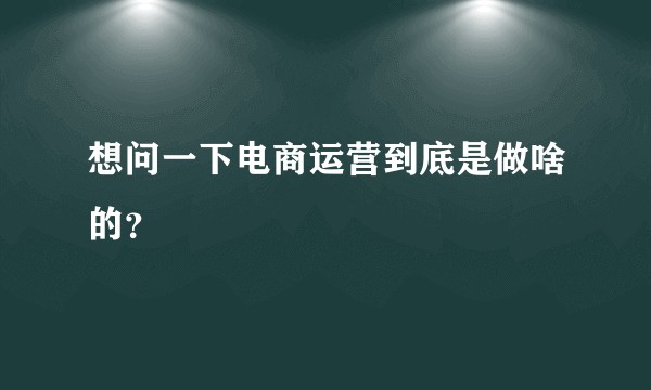 想问一下电商运营到底是做啥的？