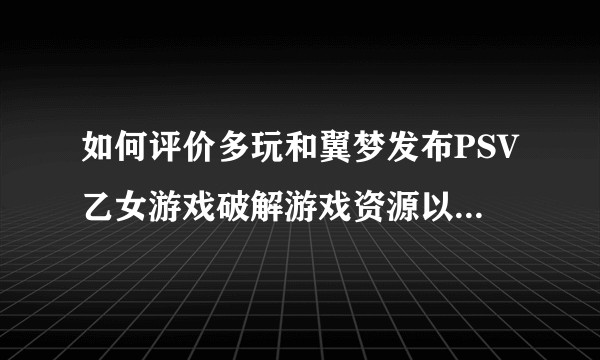 如何评价多玩和翼梦发布PSV乙女游戏破解游戏资源以及翼梦大面积删号的做法？