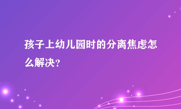 孩子上幼儿园时的分离焦虑怎么解决？