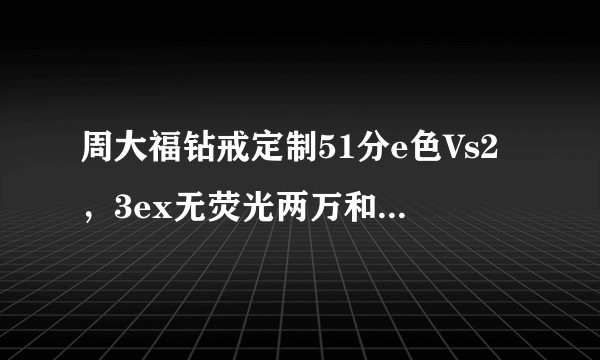周大福钻戒定制51分e色Vs2,3ex无荧光两万和50分h色Vs2,3ex无荧光一万七哪个性价比高?