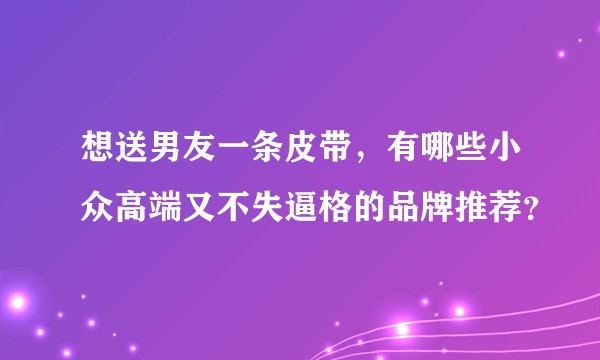 想送男友一条皮带，有哪些小众高端又不失逼格的品牌推荐？