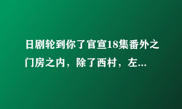 日剧轮到你了官宣18集番外之门房之内，除了西村，左野豪，管理员还有一个谁的番外啊？