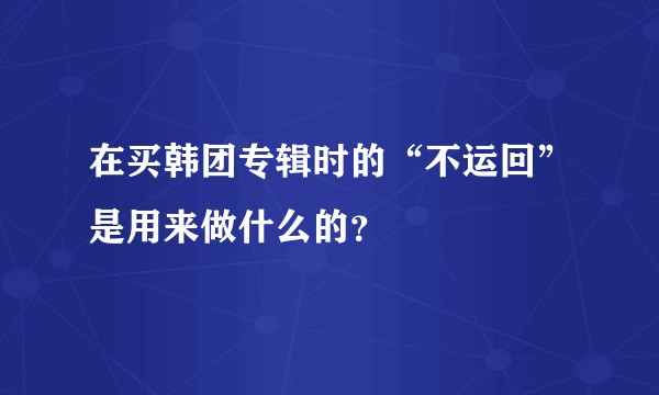在买韩团专辑时的“不运回”是用来做什么的？