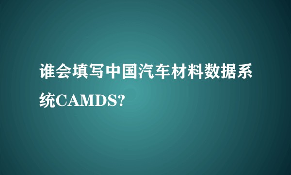 谁会填写中国汽车材料数据系统CAMDS?