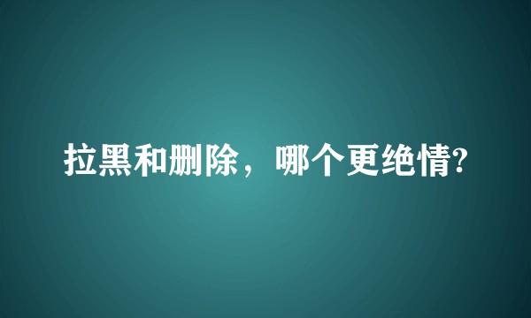 拉黑和删除，哪个更绝情?