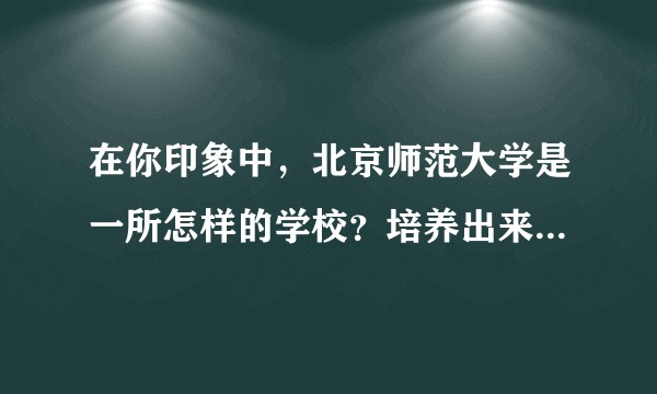 在你印象中，北京师范大学是一所怎样的学校？培养出来的学生怎么样？