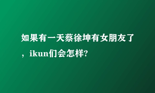 如果有一天蔡徐坤有女朋友了，ikun们会怎样?