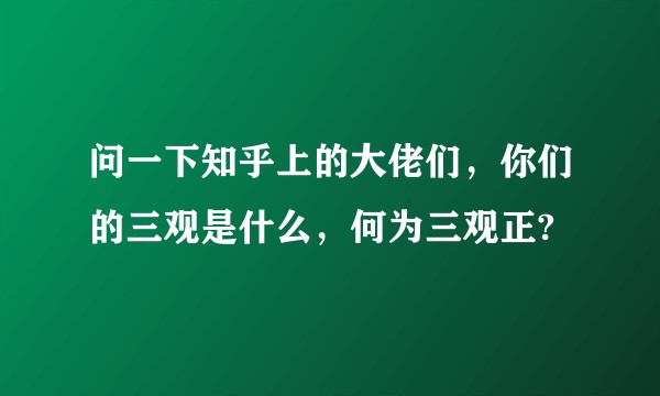 问一下知乎上的大佬们，你们的三观是什么，何为三观正?