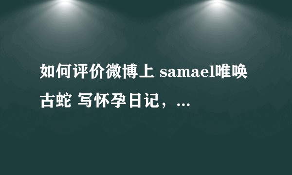 如何评价微博上 samael唯唤古蛇 写怀孕日记,以及和吃老虎的兔纸的恋情?