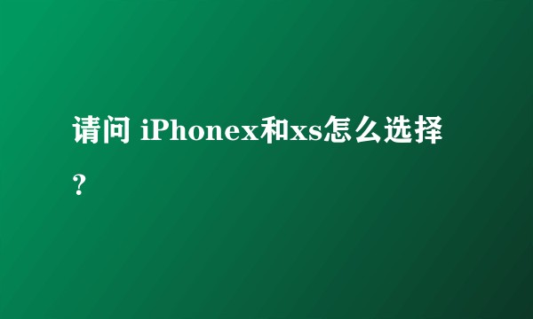 请问 iPhonex和xs怎么选择？