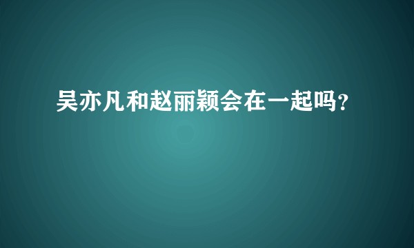 吴亦凡和赵丽颖会在一起吗？