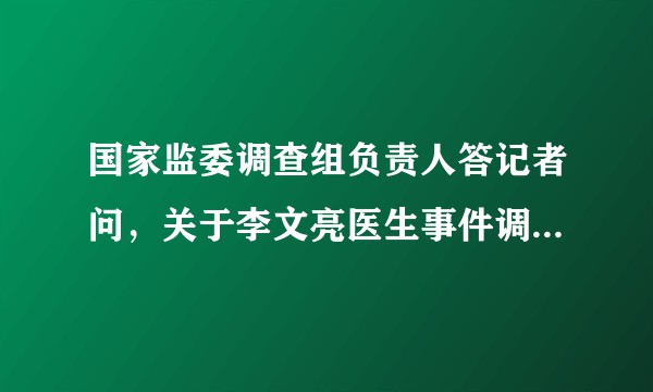 国家监委调查组负责人答记者问，关于李文亮医生事件调查过程、抢救过程等，有哪些值得关注的信息？
