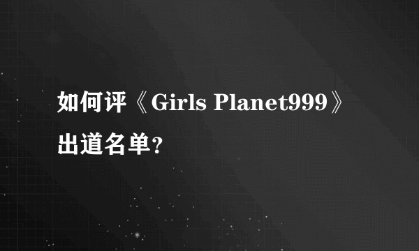 如何评《Girls Planet999》出道名单？