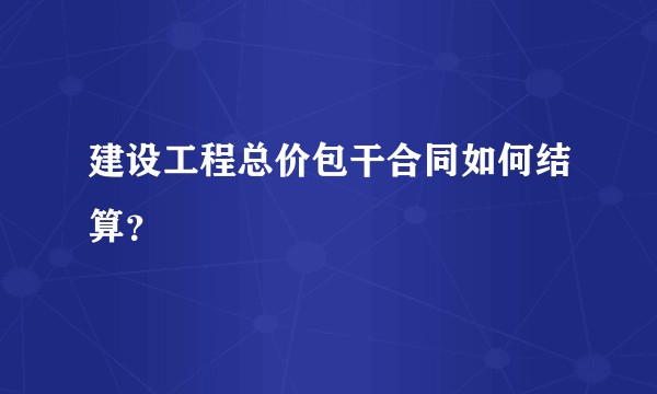 建设工程总价包干合同如何结算？