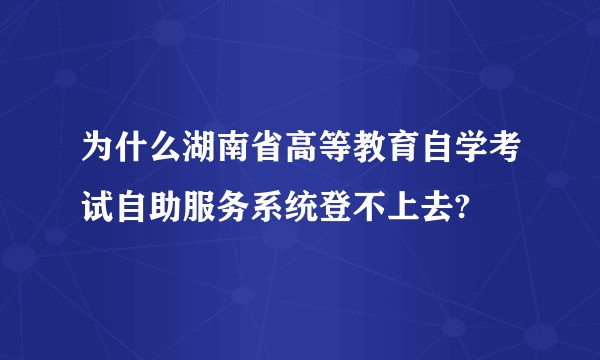 为什么湖南省高等教育自学考试自助服务系统登不上去?