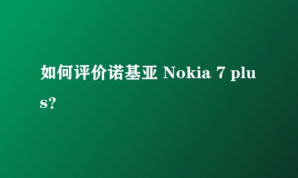 如何评价诺基亚 Nokia 7 plus？
