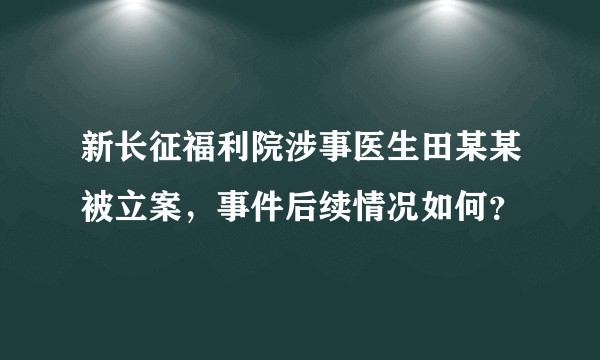 新长征福利院涉事医生田某某被立案,事件后续情况如何?