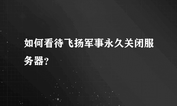 如何看待飞扬军事永久关闭服务器？
