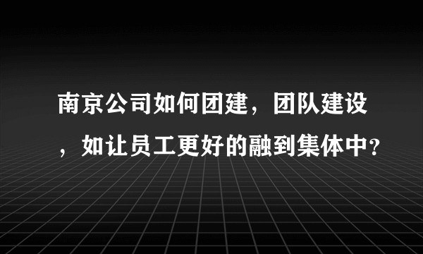 南京公司如何团建,团队建设,如让员工更好的融到集体中?