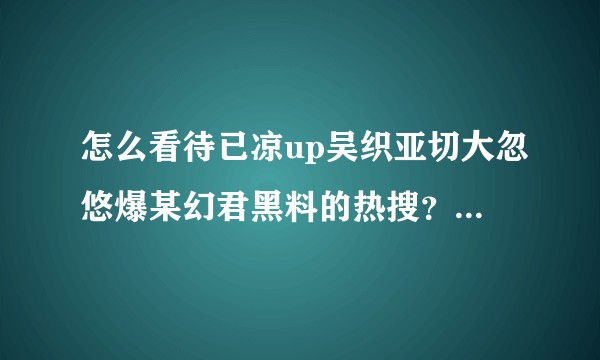 怎么看待已凉up吴织亚切大忽悠爆某幻君黑料的热搜？来帮忙理性吃个明白的瓜。?