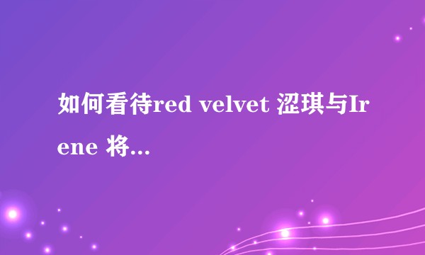 如何看待red velvet 涩琪与Irene 将组成小分队出道？