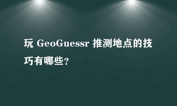 玩 GeoGuessr 推测地点的技巧有哪些？