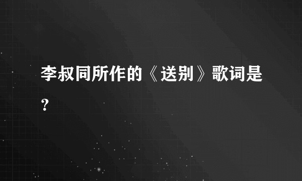 李叔同所作的《送别》歌词是？