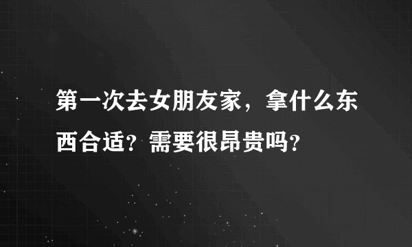 第一次去女朋友家，拿什么东西合适？需要很昂贵吗？