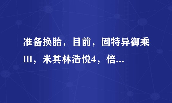 准备换胎，目前，固特异御乘lll，米其林浩悦4，倍耐力的p7，这几个的优缺点，家用应该选哪个吗？