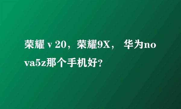 荣耀ⅴ20,荣耀9X, 华为nova5z那个手机好?