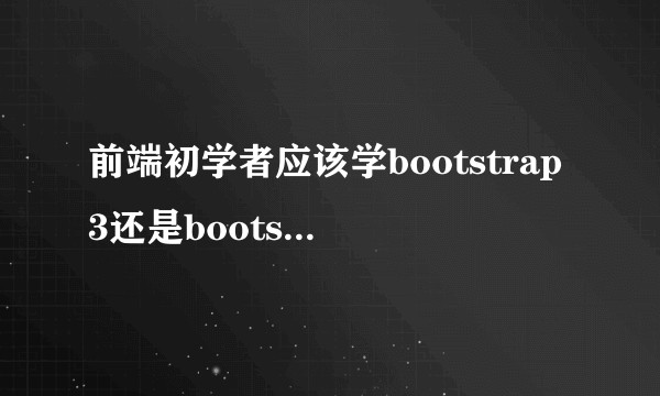 前端初学者应该学bootstrap3还是bootstrap4?