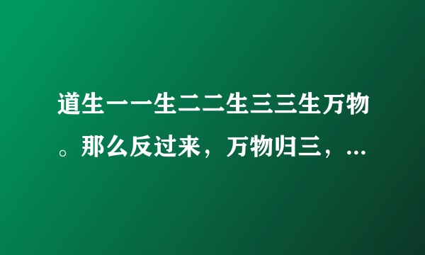 道生一一生二二生三三生万物。那么反过来，万物归三，三归二，二归一，怎么反过来呢？
