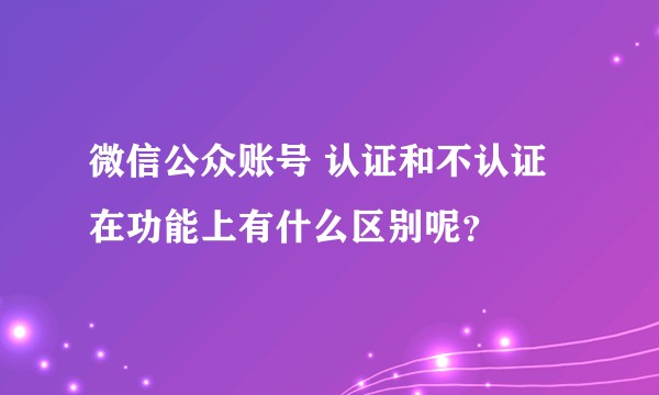 微信公众账号 认证和不认证 在功能上有什么区别呢？