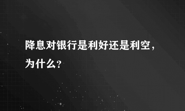 降息对银行是利好还是利空，为什么？