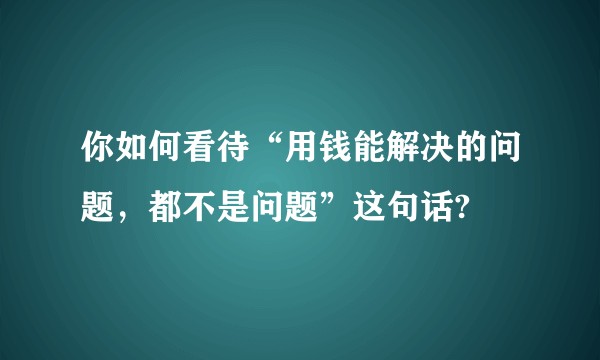 你如何看待“用钱能解决的问题，都不是问题”这句话?