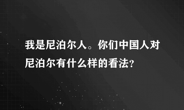 我是尼泊尔人。你们中国人对尼泊尔有什么样的看法？